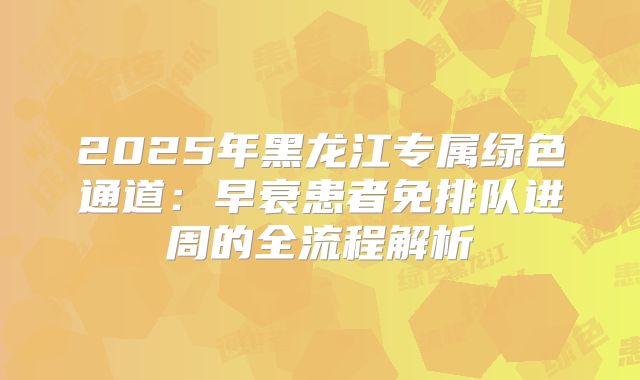 2025年黑龙江专属绿色通道:早衰患者免排队进周的全流程解析