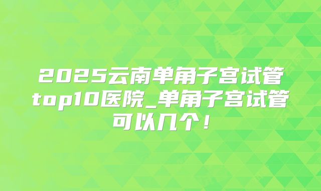 2025云南单角子宫试管top10医院_单角子宫试管可以几个！