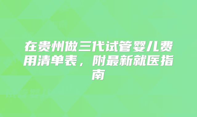 在贵州做三代试管婴儿费用清单表，附最新就医指南