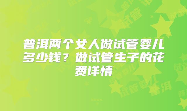 普洱两个女人做试管婴儿多少钱?做试管生子的花费详情