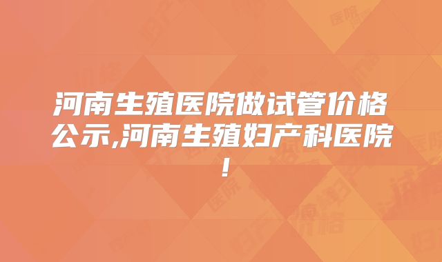 河南生殖医院做试管价格公示,河南生殖妇产科医院!