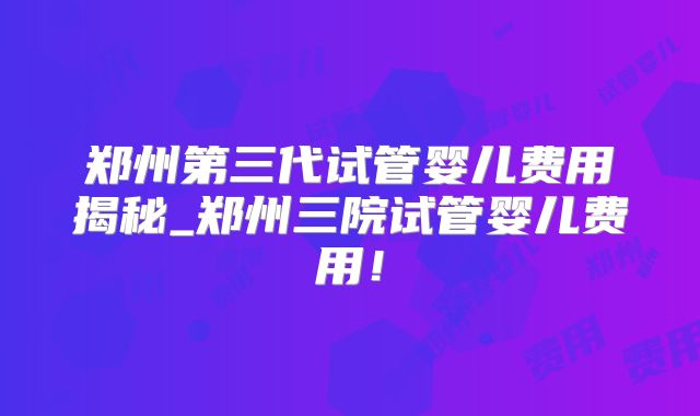 郑州第三代试管婴儿费用揭秘_郑州三院试管婴儿费用！