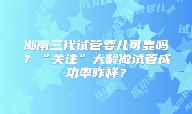 湖南三代试管婴儿可靠吗?“关注”大龄做试管成功率咋样?