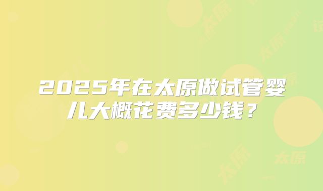 2025年在太原做试管婴儿大概花费多少钱?