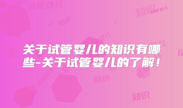 关于试管婴儿的知识有哪些-关于试管婴儿的了解！