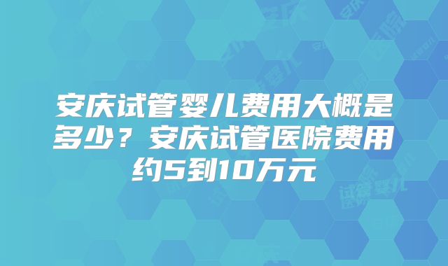 安庆试管婴儿费用大概是多少？安庆试管医院费用约5到10万元