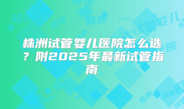 株洲试管婴儿医院怎么选?附2025年最新试管指南