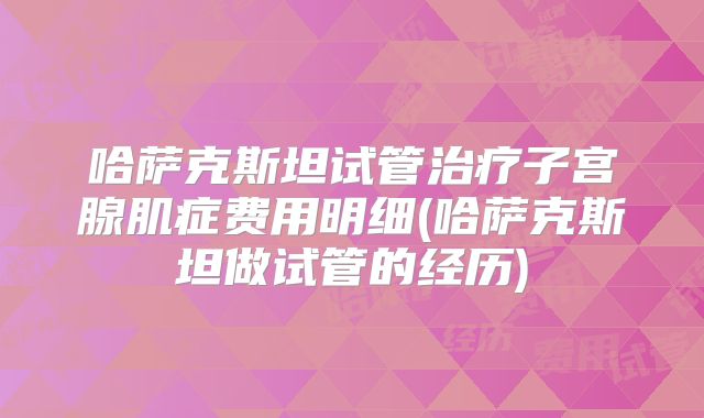 哈萨克斯坦试管治疗子宫腺肌症费用明细(哈萨克斯坦做试管的经历)