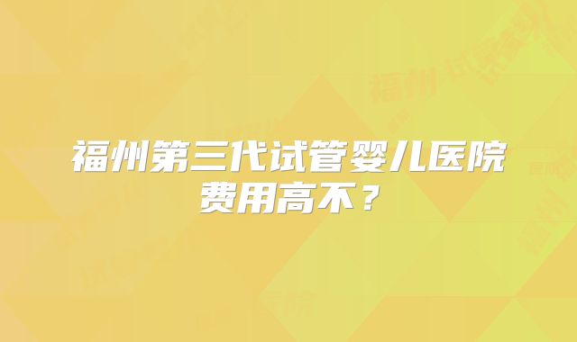 福州第三代试管婴儿医院费用高不？