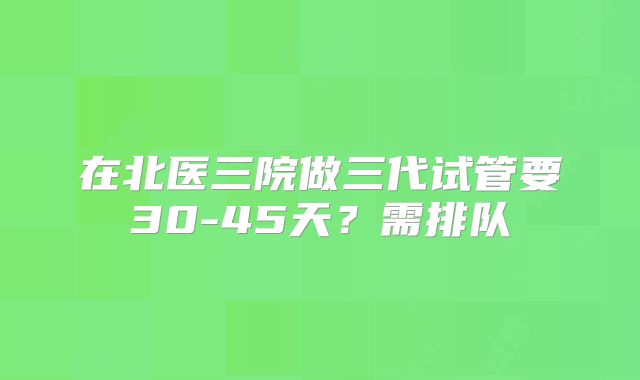在北医三院做三代试管要30-45天?需排队