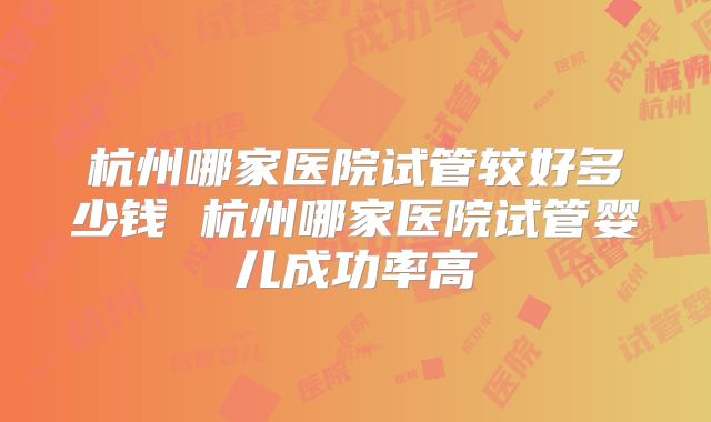 杭州哪家医院试管较好多少钱 杭州哪家医院试管婴儿成功率高