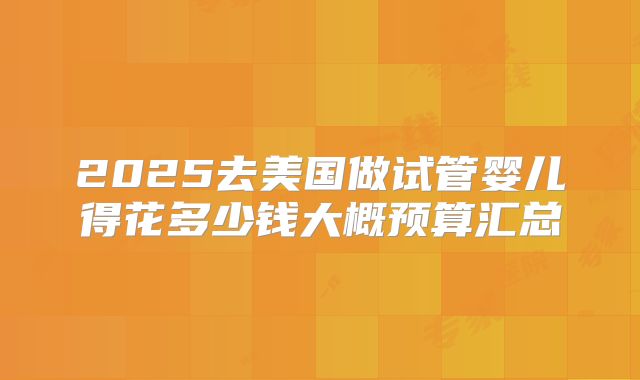 2025去美国做试管婴儿得花多少钱大概预算汇总