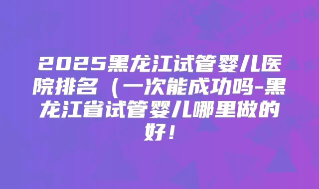 2025黑龙江试管婴儿医院排名（一次能成功吗-黑龙江省试管婴儿哪里做的好！