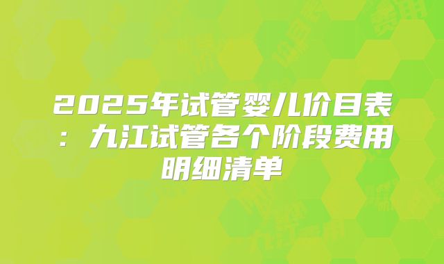 2025年试管婴儿价目表:九江试管各个阶段费用明细清单