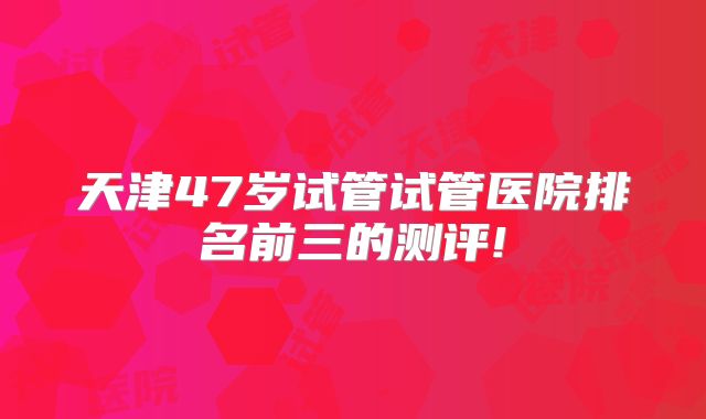 天津47岁试管试管医院排名前三的测评!