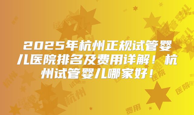 2025年杭州正规试管婴儿医院排名及费用详解！杭州试管婴儿哪家好！