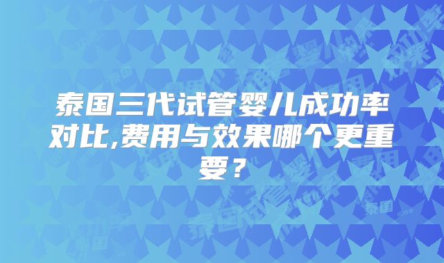 泰国三代试管婴儿成功率对比,费用与效果哪个更重要？