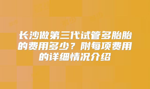 长沙做第三代试管多胎胎的费用多少？附每项费用的详细情况介绍