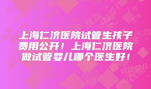 上海仁济医院试管生孩子费用公开！上海仁济医院做试管婴儿哪个医生好！