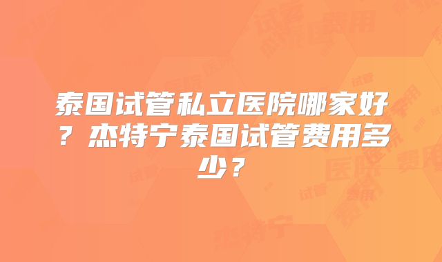 泰国试管私立医院哪家好？杰特宁泰国试管费用多少？
