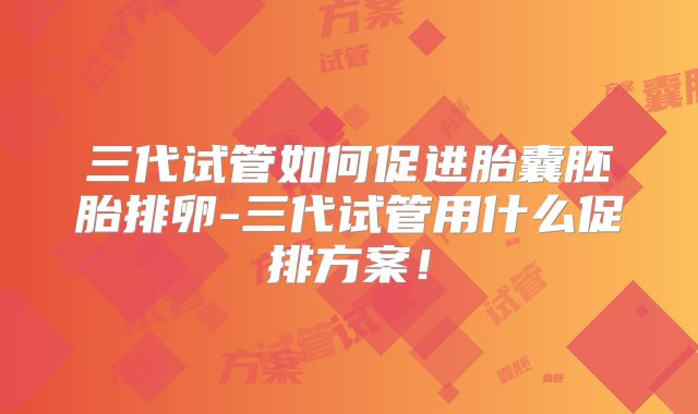 三代试管如何促进胎囊胚胎排卵-三代试管用什么促排方案！