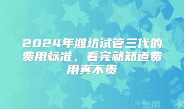 2024年潍坊试管三代的费用标准,看完就知道费用真不贵