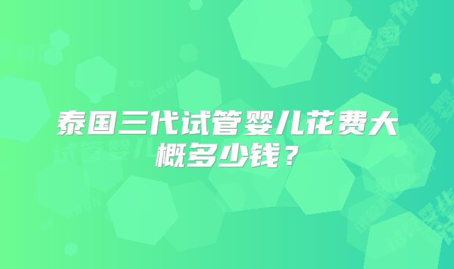 泰国三代试管婴儿花费大概多少钱?