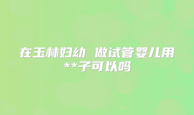 在玉林妇幼 做试管婴儿用**子可以吗