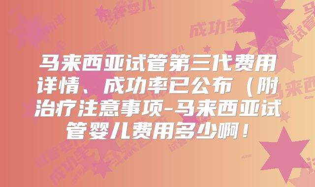 马来西亚试管第三代费用详情、成功率已公布(附治疗注意事项-马来西亚试管婴儿费用多少啊!