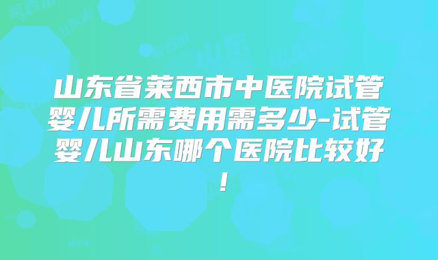 山东省莱西市中医院试管婴儿所需费用需多少-试管婴儿山东哪个医院比较好！