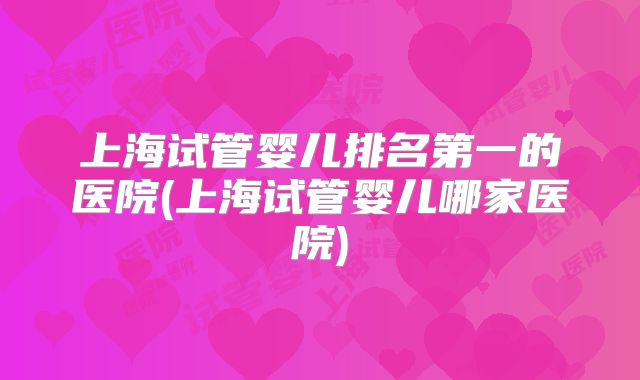 上海试管婴儿排名第一的医院(上海试管婴儿哪家医院)