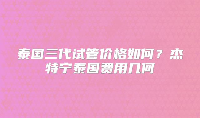 泰国三代试管价格如何?杰特宁泰国费用几何