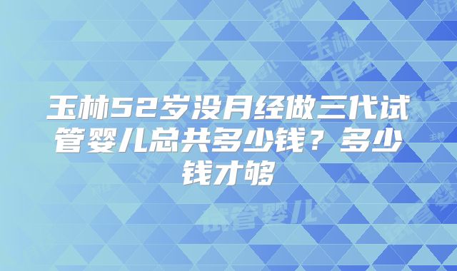玉林52岁没月经做三代试管婴儿总共多少钱?多少钱才够