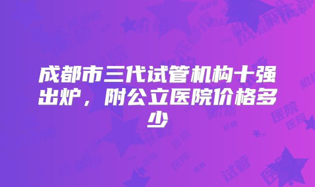 成都市三代试管机构十强出炉，附公立医院价格多少