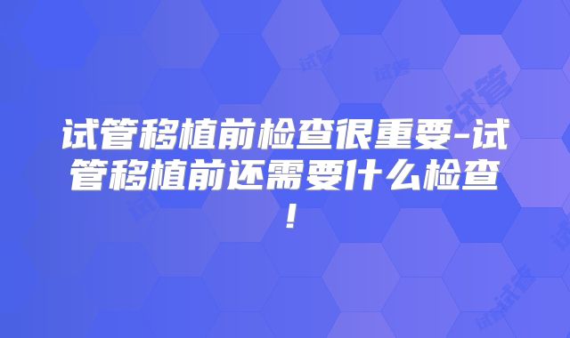 试管移植前检查很重要-试管移植前还需要什么检查!