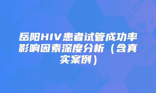 岳阳HIV患者试管成功率影响因素深度分析（含真实案例）