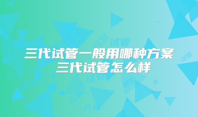 三代试管一般用哪种方案 三代试管怎么样