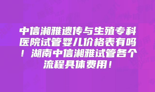 中信湘雅遗传与生殖专科医院试管婴儿价格表有吗！湖南中信湘雅试管各个流程具体费用！