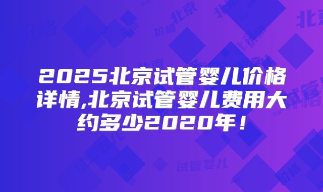 2025北京试管婴儿价格详情,北京试管婴儿费用大约多少2020年!