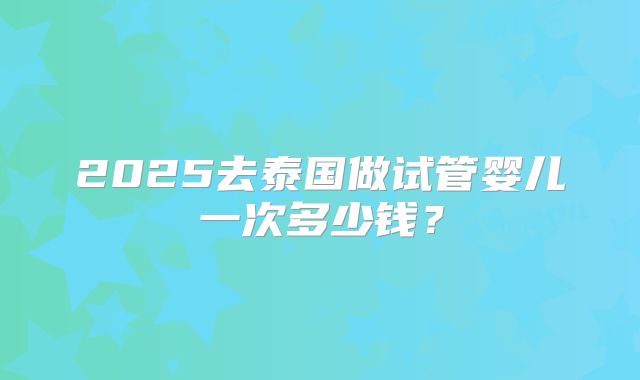 2025去泰国做试管婴儿一次多少钱？