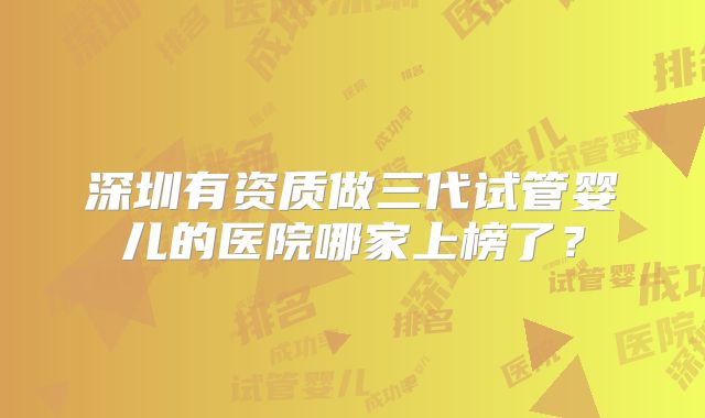 深圳有资质做三代试管婴儿的医院哪家上榜了？