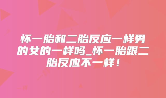 怀一胎和二胎反应一样男的女的一样吗_怀一胎跟二胎反应不一样！