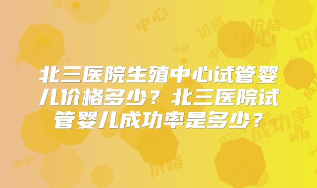 北三医院生殖中心试管婴儿价格多少？北三医院试管婴儿成功率是多少？