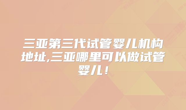 三亚第三代试管婴儿机构地址,三亚哪里可以做试管婴儿!
