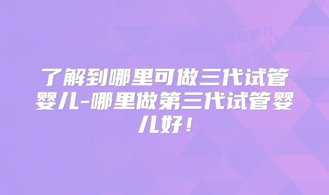了解到哪里可做三代试管婴儿-哪里做第三代试管婴儿好！