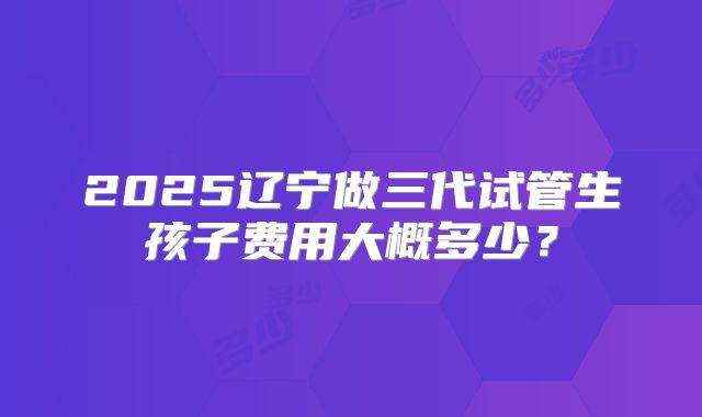 2025辽宁做三代试管生孩子费用大概多少？