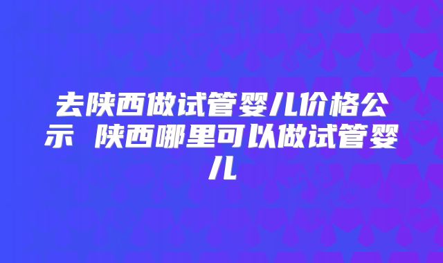去陕西做试管婴儿价格公示 陕西哪里可以做试管婴儿