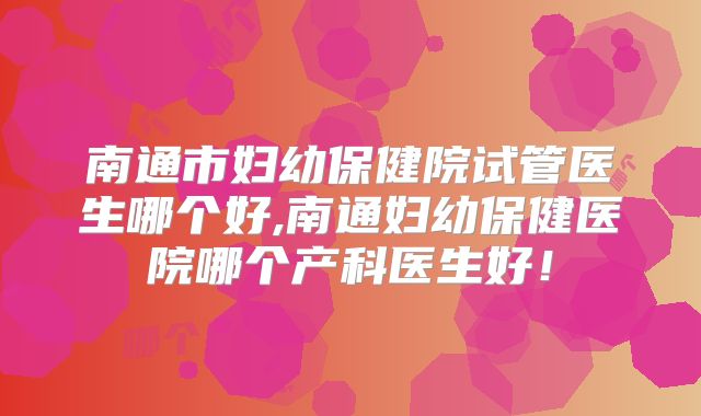 南通市妇幼保健院试管医生哪个好,南通妇幼保健医院哪个产科医生好!