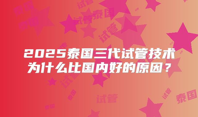 2025泰国三代试管技术为什么比国内好的原因？