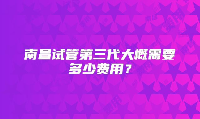 南昌试管第三代大概需要多少费用?